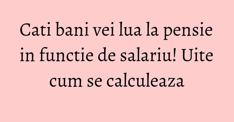 Cati bani vei lua la pensie in functie de salariu! Uite cum se calculeaza Cati bani vei lua la pensie in functie de salariu! Uite cum se calculeaza