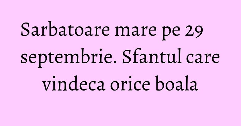Sarbatoare mare pe 29 septembrie. Sfantul care vindeca orice boala