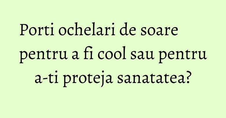 Porti ochelari de soare pentru a fi cool sau pentru a-ti proteja sanatatea?