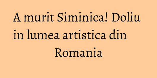 A murit Siminica! Doliu in lumea artistica din Romania