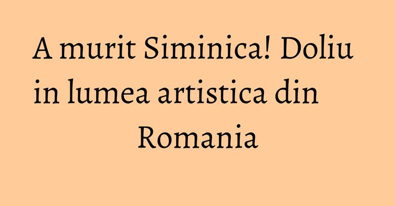 A murit Siminica! Doliu in lumea artistica din Romania
