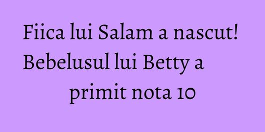 Fiica lui Salam a nascut! Bebelusul lui Betty a primit nota 10