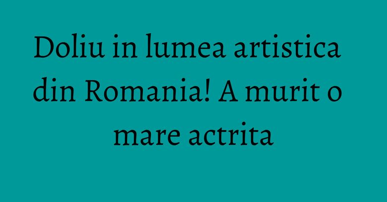 Doliu in lumea artistica din Romania! A murit o mare actrita Doliu in lumea artistica din Romania! A murit o mare actrita