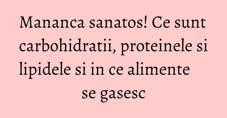 Mananca sanatos! Ce sunt carbohidratii, proteinele si lipidele si in ce alimente se gasesc Mananca sanatos! Ce sunt carbohidratii, proteinele si lipidele si in ce alimente se gasesc