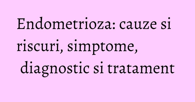 Endometrioza: cauze si riscuri, simptome, diagnostic si tratament Endometrioza: cauze si riscuri, simptome, diagnostic si tratament
