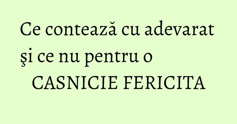 Ce contează cu adevarat şi ce nu pentru o CASNICIE FERICITA Ce contează cu adevarat şi ce nu pentru o CASNICIE FERICITA