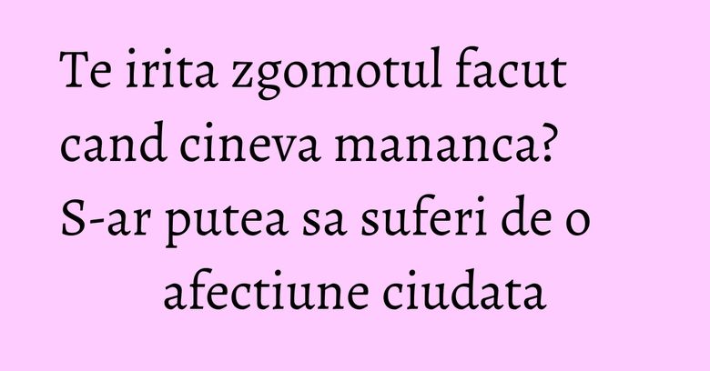 Te irita zgomotul facut cand cineva mananca? S-ar putea sa suferi de o afectiune ciudata Te irita zgomotul facut cand cineva mananca? S-ar putea sa suferi de o afectiune ciudata