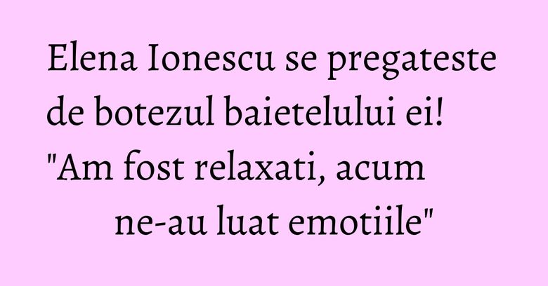 Elena Ionescu se pregateste de botezul baietelului ei! "Am fost relaxati, acum ne-au luat emotiile"