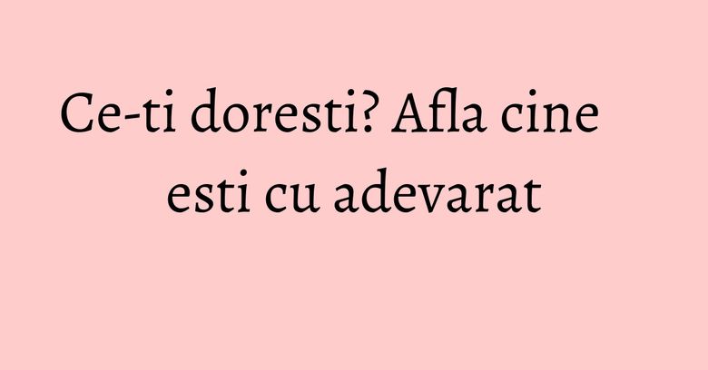 Ce-ti doresti? Afla cine esti cu adevarat Ce-ti doresti? Afla cine esti cu adevarat