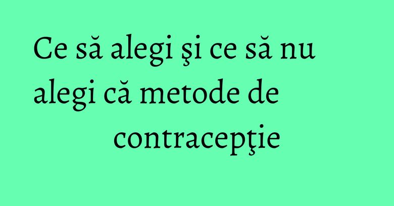 Ce să alegi şi ce să nu alegi că metode de contracepţie
