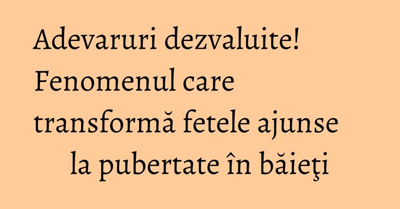 Adevaruri dezvaluite! Fenomenul care transformă fetele ajunse la pubertate în băieţi Adevaruri dezvaluite! Fenomenul care transformă fetele ajunse la pubertate în băieţi