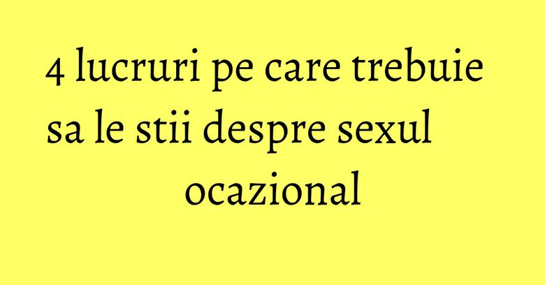 4 lucruri pe care trebuie sa le stii despre sexul ocazional