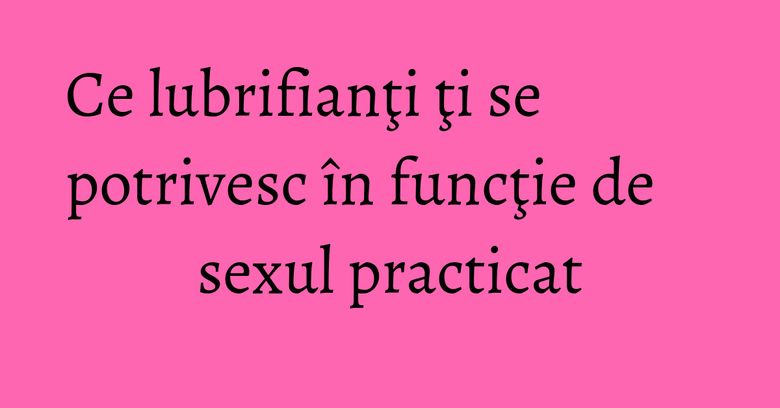 Ce lubrifianţi ţi se potrivesc în funcţie de sexul practicat
