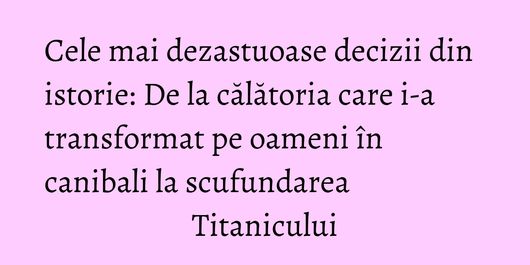 Cele mai dezastuoase decizii din istorie: De la călătoria care i-a transformat pe oameni în canibali la scufundarea Titanicului