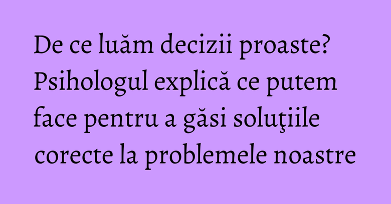 De ce luăm decizii proaste? Psihologul explică ce putem face pentru a găsi soluţiile corecte la problemele noastre