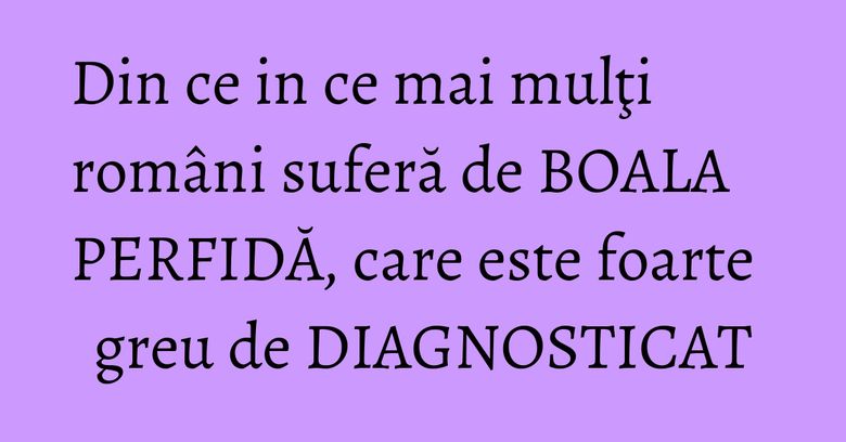 Din ce in ce mai mulţi români suferă de BOALA PERFIDĂ, care este foarte greu de DIAGNOSTICAT Din ce in ce mai mulţi români suferă de BOALA PERFIDĂ, care este foarte greu de DIAGNOSTICAT