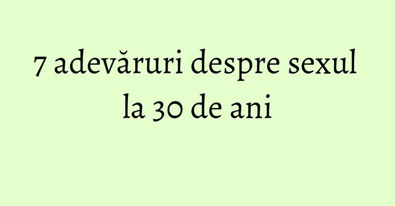 7 adevăruri despre sexul la 30 de ani