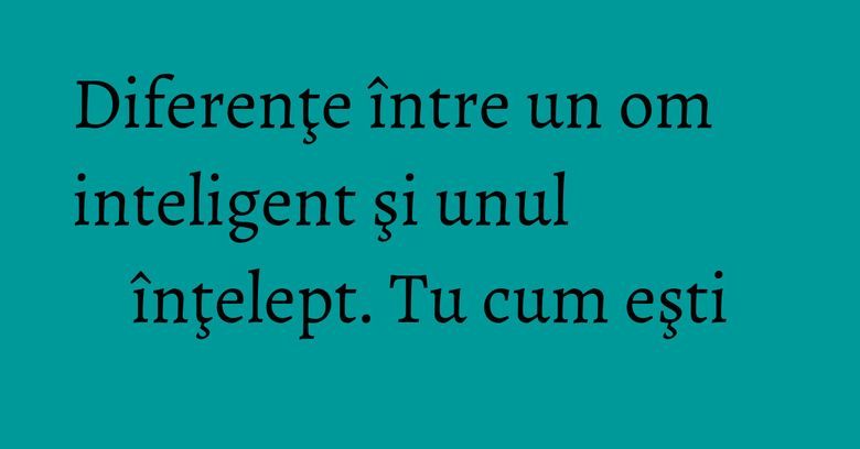 Diferenţe între un om inteligent şi unul înţelept. Tu cum eşti Diferenţe între un om inteligent şi unul înţelept. Tu cum eşti