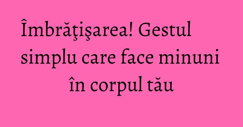 Îmbrăţişarea! Gestul simplu care face minuni în corpul tău Îmbrăţişarea! Gestul simplu care face minuni în corpul tău