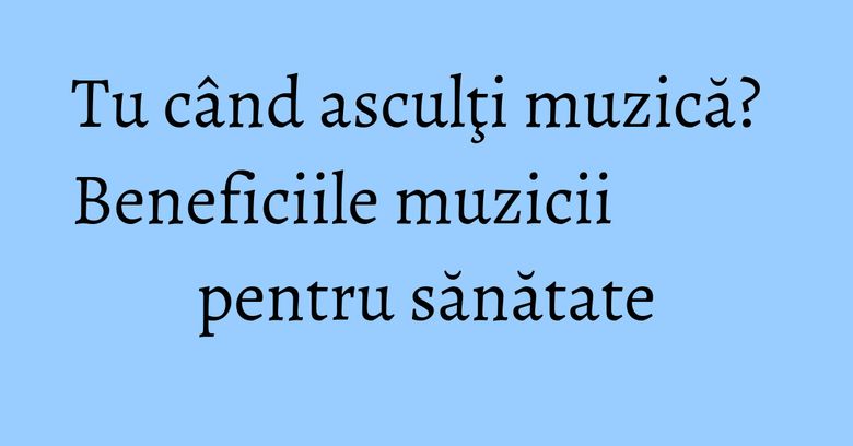 Tu când asculţi muzică? Beneficiile muzicii pentru sănătate