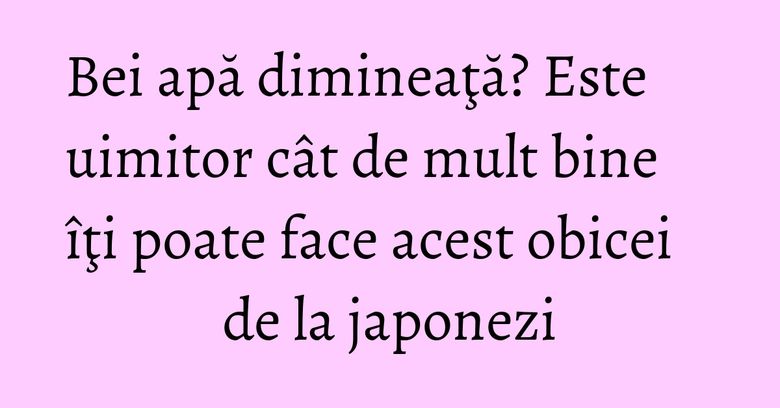 Bei apă dimineaţă? Este uimitor cât de mult bine îţi poate face acest obicei de la japonezi