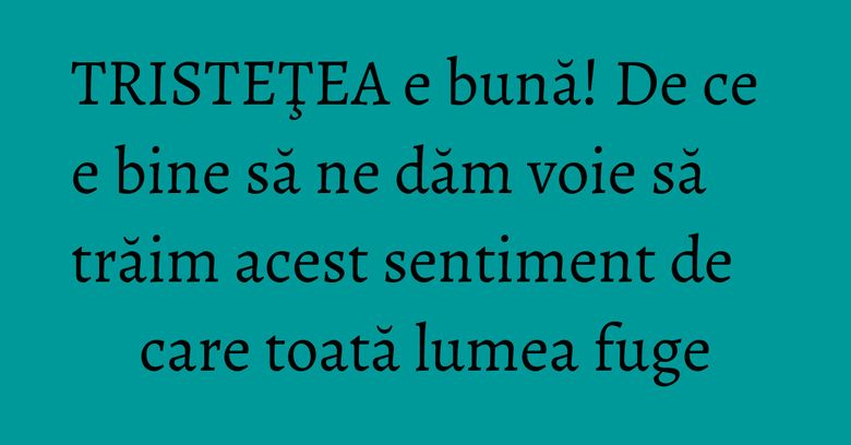 TRISTEŢEA e bună! De ce e bine să ne dăm voie să trăim acest sentiment de care toată lumea fuge TRISTEŢEA e bună! De ce e bine să ne dăm voie să trăim acest sentiment de care toată lumea fuge