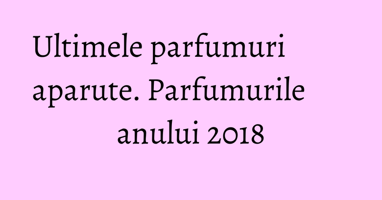 Ultimele parfumuri aparute. Parfumurile anului 2018 Ultimele parfumuri aparute. Parfumurile anului 2018