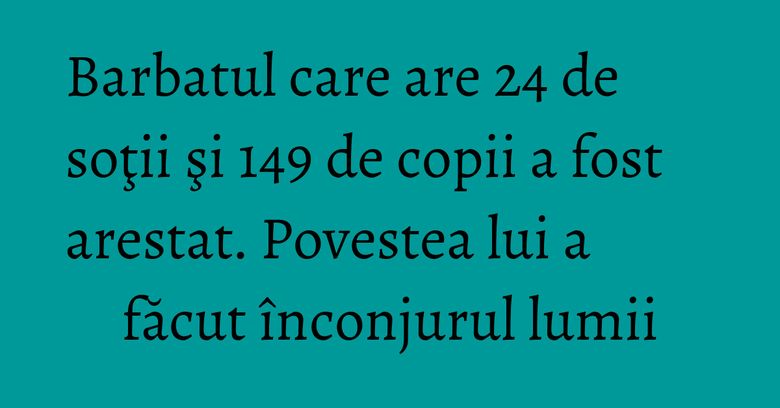 Barbatul care are 24 de soţii şi 149 de copii a fost arestat. Povestea lui a făcut înconjurul lumii