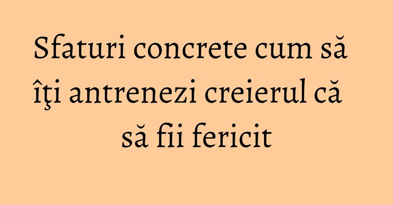Sfaturi concrete cum să îţi antrenezi creierul că să fii fericit Sfaturi concrete cum să îţi antrenezi creierul că să fii fericit