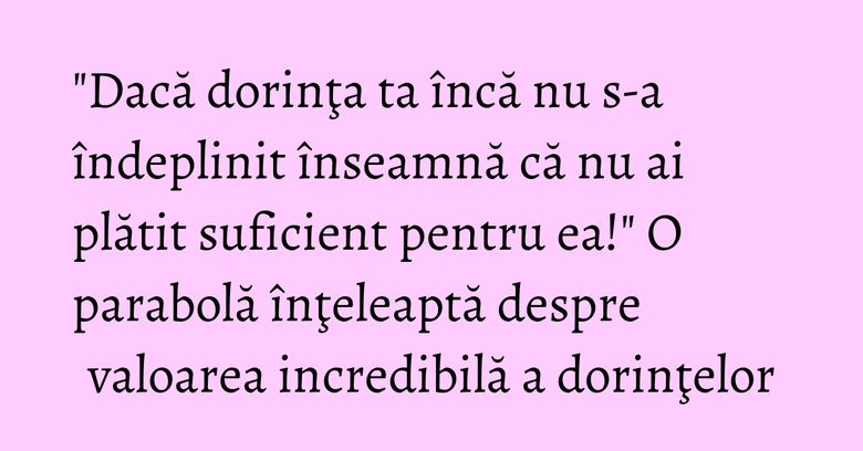 "Dacă dorinţa ta încă nu s-a îndeplinit înseamnă că nu ai plătit suficient pentru ea!" O parabolă înţeleaptă despre valoarea incredibilă a dorinţelor