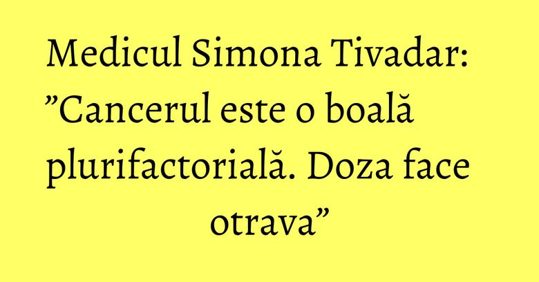 Medicul Simona Tivadar: ”Cancerul este o boală plurifactorială. Doza face otrava” Medicul Simona Tivadar: ”Cancerul este o boală plurifactorială. Doza face otrava”
