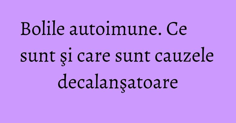Bolile autoimune. Ce sunt şi care sunt cauzele decalanşatoare Bolile autoimune. Ce sunt şi care sunt cauzele decalanşatoare