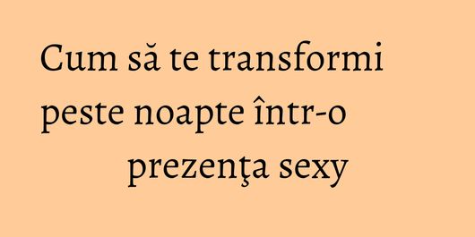 Cum să te transformi peste noapte într-o prezenţa sexy