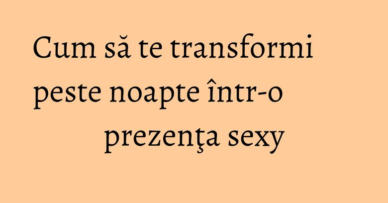 Cum să te transformi peste noapte &icirc;ntr-o prezenţa sexy