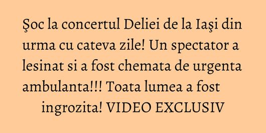 Şoc la concertul Deliei de la Iaşi din urma cu cateva zile! Un spectator a lesinat si a fost chemata de urgenta ambulanta!!! Toata lumea a fost ingrozita! VIDEO EXCLUSIV