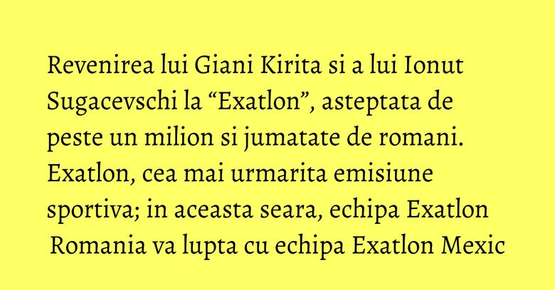Revenirea lui Giani Kirita si a lui Ionut Sugacevschi la “Exatlon”, asteptata de peste un milion si jumatate de romani. Exatlon, cea mai urmarita emisiune sportiva; in aceasta seara, echipa Exatlon Romania va lupta cu echipa Exatlon Mexic Revenirea lui Giani Kirita si a lui Ionut Sugacevschi la “Exatlon”, asteptata de peste un milion si jumatate de romani. Exatlon, cea mai urmarita emisiune sportiva; in aceasta seara, echipa Exatlon Romania va lupta cu echipa Exatlon Mexic
