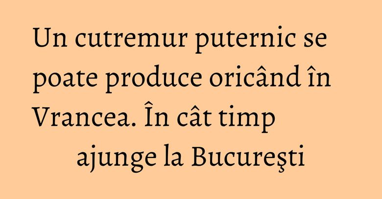 Un cutremur puternic se poate produce oricând în Vrancea. În cât timp ajunge la Bucureşti Un cutremur puternic se poate produce oricând în Vrancea. În cât timp ajunge la Bucureşti