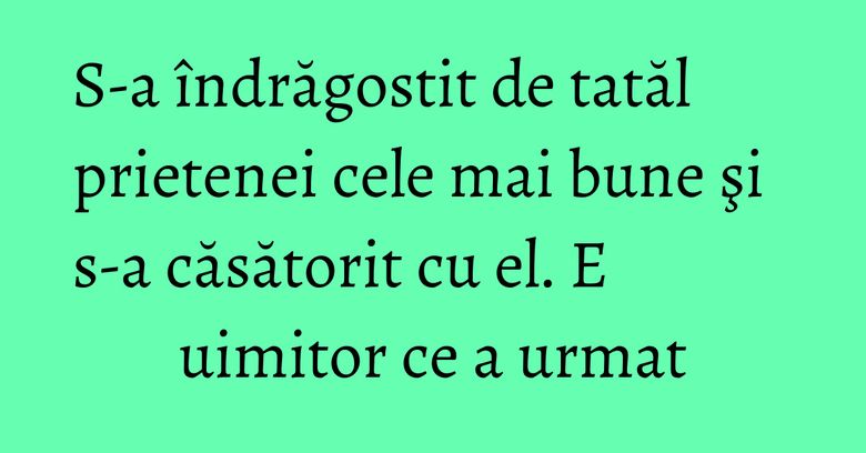 S-a îndrăgostit de tatăl prietenei cele mai bune şi s-a căsătorit cu el. E uimitor ce a urmat