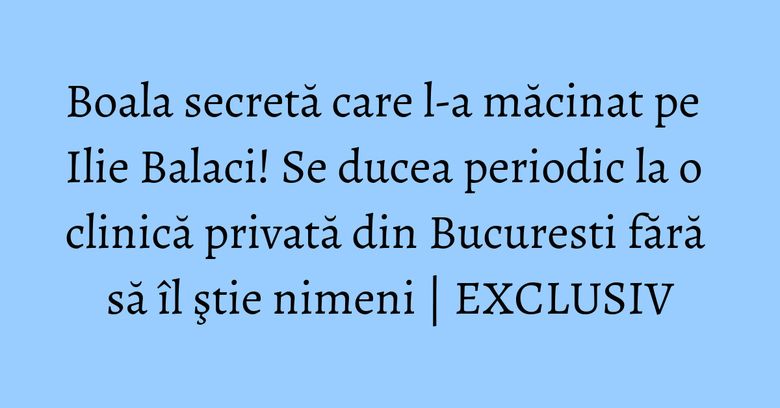 Boala secretă care l-a măcinat pe Ilie Balaci! Se ducea periodic la o clinică privată din Bucuresti fără să îl ştie nimeni | EXCLUSIV