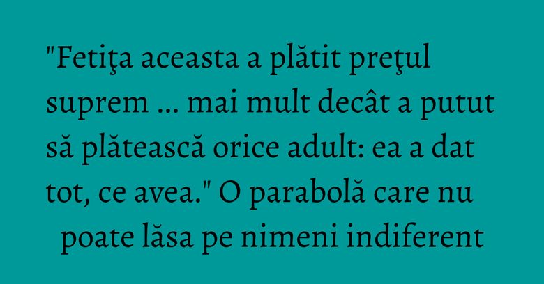 "Fetiţa aceasta a plătit preţul suprem ... mai mult decât a putut să plătească orice adult: ea a dat tot, ce avea." O parabolă care nu poate lăsa pe nimeni indiferent "Fetiţa aceasta a plătit preţul suprem ... mai mult decât a putut să plătească orice adult: ea a dat tot, ce avea." O parabolă care nu poate lăsa pe nimeni indiferent