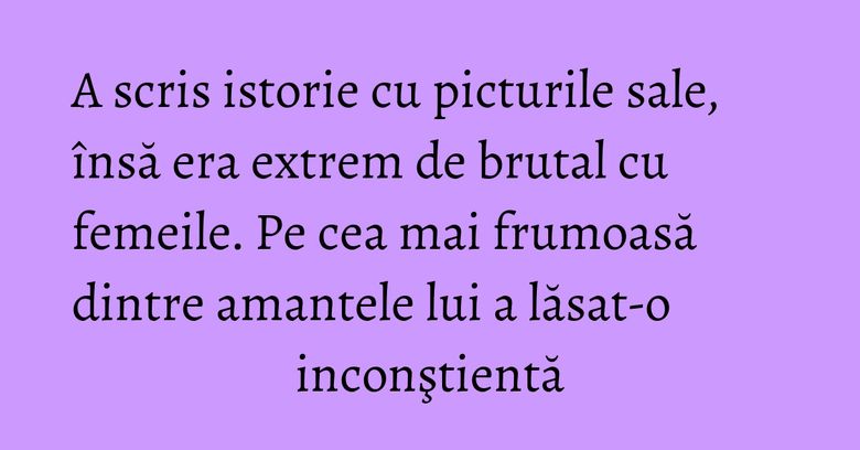 A scris istorie cu picturile sale, însă era extrem de brutal cu femeile. Pe cea mai frumoasă dintre amantele lui a lăsat-o inconştientă