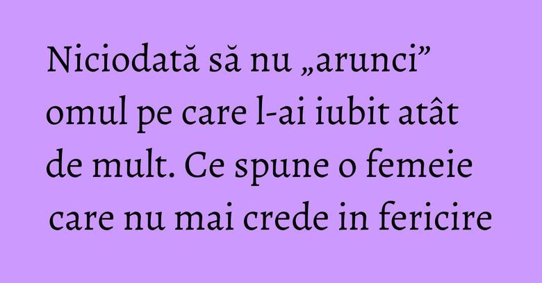 Niciodată să nu „arunci” omul pe care l-ai iubit atât de mult. Ce spune o femeie care nu mai crede in fericire Niciodată să nu „arunci” omul pe care l-ai iubit atât de mult. Ce spune o femeie care nu mai crede in fericire