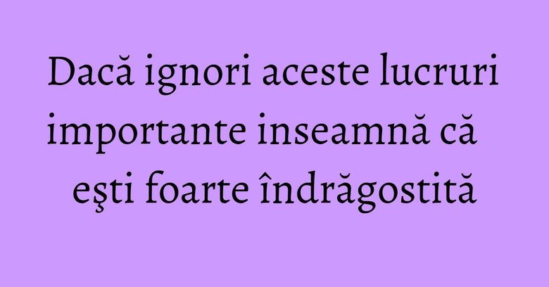 Dacă ignori aceste lucruri importante inseamnă că eşti foarte îndrăgostită Dacă ignori aceste lucruri importante inseamnă că eşti foarte îndrăgostită
