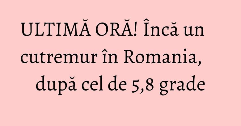 ULTIMĂ ORĂ! Încă un cutremur în Romania, după cel de 5,8 grade