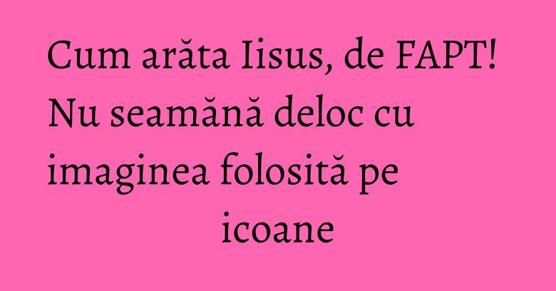 Cum arăta Iisus, de FAPT! Nu seamănă deloc cu imaginea folosită pe icoane Cum arăta Iisus, de FAPT! Nu seamănă deloc cu imaginea folosită pe icoane