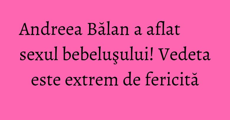 Andreea Bălan a aflat sexul bebeluşului! Vedeta este extrem de fericită Andreea Bălan a aflat sexul bebeluşului! Vedeta este extrem de fericită