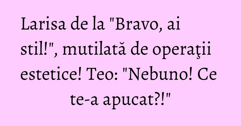 Larisa de la "Bravo, ai stil!", mutilată de operaţii estetice! Teo: "Nebuno! Ce te-a apucat?!" Larisa de la "Bravo, ai stil!", mutilată de operaţii estetice! Teo: "Nebuno! Ce te-a apucat?!"