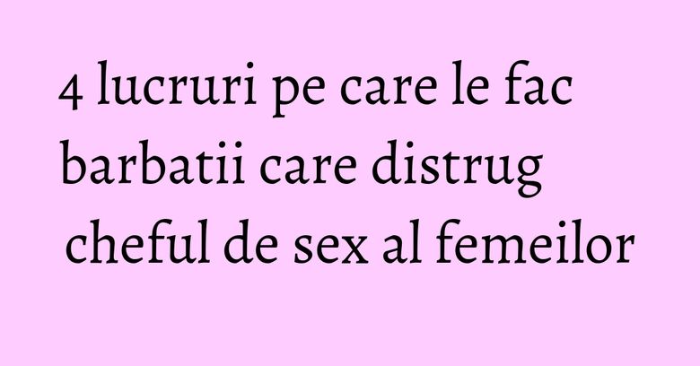 4 lucruri pe care le fac barbatii care distrug cheful de sex al femeilor 4 lucruri pe care le fac barbatii care distrug cheful de sex al femeilor