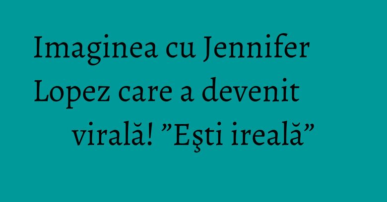 Imaginea cu Jennifer Lopez care a devenit virală! ”Eşti ireală” Imaginea cu Jennifer Lopez care a devenit virală! ”Eşti ireală”