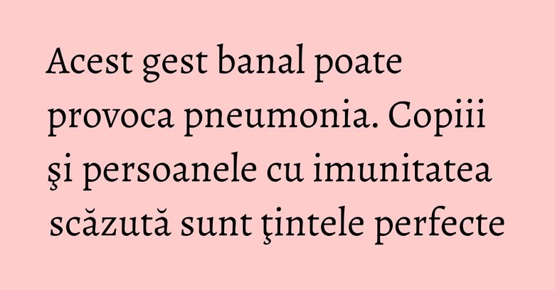 Acest gest banal poate provoca pneumonia. Copiii şi persoanele cu imunitatea scăzută sunt ţintele perfecte Acest gest banal poate provoca pneumonia. Copiii şi persoanele cu imunitatea scăzută sunt ţintele perfecte